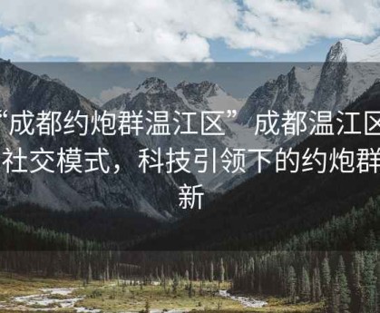 “成都約炮群溫江區”成都溫江區新型社交模式，科技引領(lǐng)下的約炮群革新