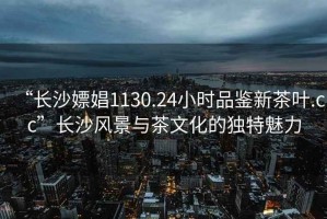 “長(cháng)沙嫖娼1130.24小時(shí)品鑒新茶葉.cc”長(cháng)沙風(fēng)景與茶文化的獨特魅力