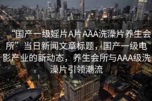 “國產(chǎn)一級婬片A片AAA洗澡片養生會(huì )所”當日新聞文章標題，國產(chǎn)一級電影產(chǎn)業(yè)的新動(dòng)態(tài)，養生會(huì )所與AAA級洗澡片引領(lǐng)潮流