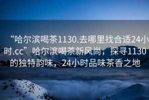 “哈爾濱喝茶1130.去哪里找合適24小時(shí).cc”哈爾濱喝茶新風(fēng)尚，探尋1130的獨特韻味，24小時(shí)品味茶香之地