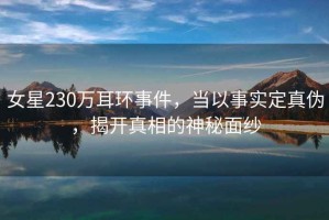 女星230萬(wàn)耳環(huán)事件，當以事實(shí)定真偽，揭開(kāi)真相的神秘面紗