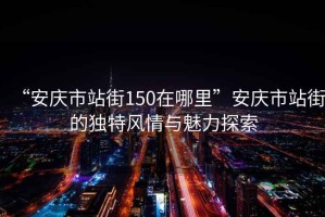 “安慶市站街150在哪里”安慶市站街的獨特風(fēng)情與魅力探索