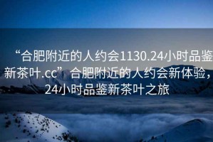 “合肥附近的人約會(huì )1130.24小時(shí)品鑒新茶葉.cc”合肥附近的人約會(huì )新體驗，24小時(shí)品鑒新茶葉之旅