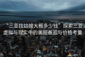 “三亞找姑娘大概多少錢(qián)”探索三亞，虛擬與現實(shí)中的美麗邂逅與價(jià)格考量