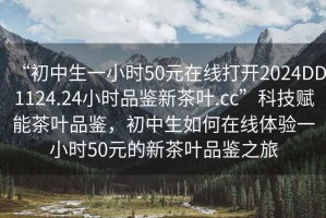 “初中生一小時(shí)50元在線(xiàn)打開(kāi)2024DD1124.24小時(shí)品鑒新茶葉.cc”科技賦能茶葉品鑒，初中生如何在線(xiàn)體驗一小時(shí)50元的新茶葉品鑒之旅