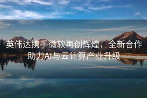英偉達攜手微軟再創(chuàng  )輝煌，全新合作助力AI與云計算產(chǎn)業(yè)升級