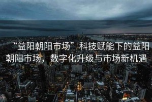 “益陽(yáng)朝陽(yáng)市場(chǎng)”科技賦能下的益陽(yáng)朝陽(yáng)市場(chǎng)，數字化升級與市場(chǎng)新機遇