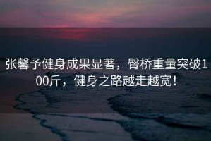 張馨予健身成果顯著(zhù)，臀橋重量突破100斤，健身之路越走越寬！