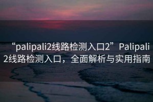 “palipali2線(xiàn)路檢測入口2”P(pán)alipali 2線(xiàn)路檢測入口，全面解析與實(shí)用指南