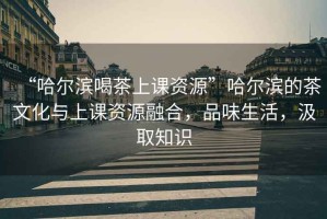 “哈爾濱喝茶上課資源”哈爾濱的茶文化與上課資源融合，品味生活，汲取知識