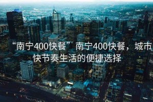 “南寧400快餐”南寧400快餐，城市快節奏生活的便捷選擇