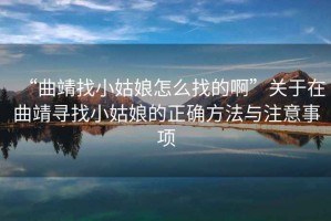 “曲靖找小姑娘怎么找的啊”關(guān)于在曲靖尋找小姑娘的正確方法與注意事項
