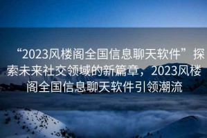 “2023風(fēng)樓閣全國信息聊天軟件”探索未來(lái)社交領(lǐng)域的新篇章，2023風(fēng)樓閣全國信息聊天軟件引領(lǐng)潮流