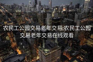 農民工公園交易老年交易:農民工公園交易老年交易在線(xiàn)觀(guān)看