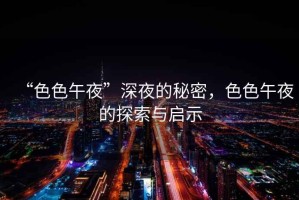 “色色午夜”深夜的秘密，色色午夜的探索與啟示