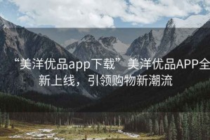 “美洋優(yōu)品app下載”美洋優(yōu)品APP全新上線(xiàn)，引領(lǐng)購物新潮流