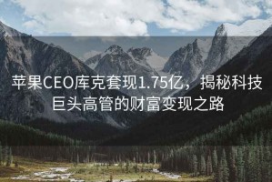蘋(píng)果CEO庫克套現1.75億，揭秘科技巨頭高管的財富變現之路