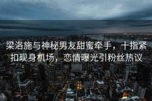 梁洛施與神秘男友甜蜜牽手，十指緊扣現身機場(chǎng)，戀情曝光引粉絲熱議
