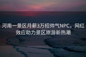 河南一景區月薪3萬(wàn)招帥氣NPC，網(wǎng)紅效應助力景區旅游新熱潮