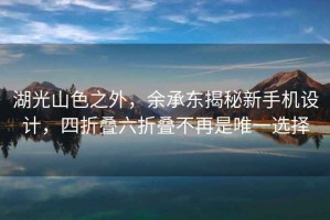 湖光山色之外，余承東揭秘新手機設計，四折疊六折疊不再是唯一選擇