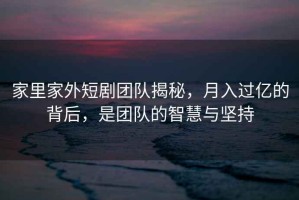 家里家外短劇團隊揭秘，月入過(guò)億的背后，是團隊的智慧與堅持