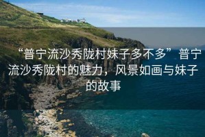 “普寧流沙秀隴村妹子多不多”普寧流沙秀隴村的魅力，風(fēng)景如畫(huà)與妹子的故事
