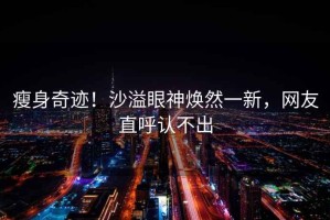 瘦身奇跡！沙溢眼神煥然一新，網(wǎng)友直呼認不出