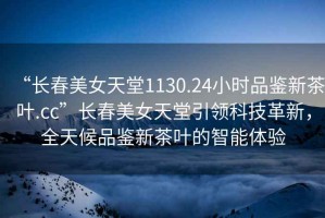 “長(cháng)春美女天堂1130.24小時(shí)品鑒新茶葉.cc”長(cháng)春美女天堂引領(lǐng)科技革新，全天候品鑒新茶葉的智能體驗