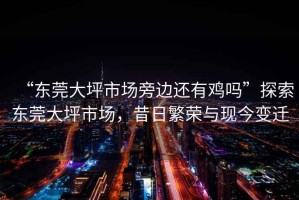 “東莞大坪市場(chǎng)旁邊還有雞嗎”探索東莞大坪市場(chǎng)，昔日繁榮與現今變遷