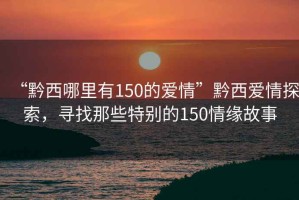 “黔西哪里有150的愛(ài)情”黔西愛(ài)情探索，尋找那些特別的150情緣故事