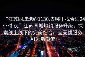 “江蘇同城炮約1130.去哪里找合適24小時(shí).cc”江蘇同城炮約服務(wù)升級，探索線(xiàn)上線(xiàn)下的完美結合，全天候服務(wù)引領(lǐng)新潮流