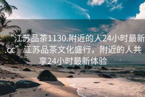 “江蘇品茶1130.附近的人24小時(shí)最新.cc”江蘇品茶文化盛行，附近的人共享24小時(shí)最新體驗