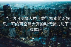 “可約可空降大秀下載”探索前沿娛樂(lè )，可約可空降大秀的時(shí)代魅力與下載體驗