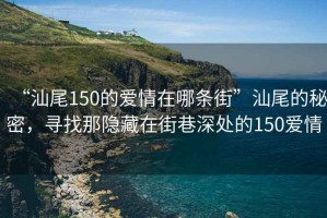 “汕尾150的愛(ài)情在哪條街”汕尾的秘密，尋找那隱藏在街巷深處的150愛(ài)情