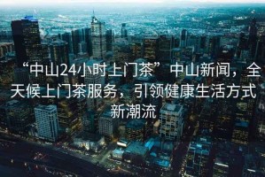 “中山24小時(shí)上門(mén)茶”中山新聞，全天候上門(mén)茶服務(wù)，引領(lǐng)健康生活方式新潮流