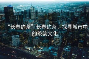 “長(cháng)春約茶”長(cháng)春約茶，探尋城市中的茶韻文化