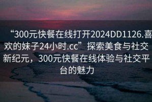 “300元快餐在線(xiàn)打開(kāi)2024DD1126.喜歡的妹子24小時(shí).cc”探索美食與社交新紀元，300元快餐在線(xiàn)體驗與社交平臺的魅力