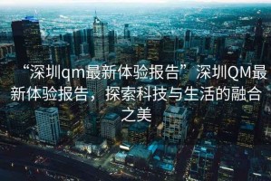 “深圳qm最新體驗報告”深圳QM最新體驗報告，探索科技與生活的融合之美