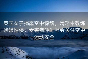 英國女子揭露空中驚魂，滑翔傘教練涉嫌性侵，受害者呼吁社會(huì )關(guān)注空中運動(dòng)安全