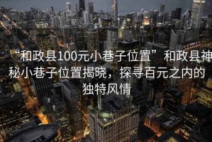 “和政縣100元小巷子位置”和政縣神秘小巷子位置揭曉，探尋百元之內的獨特風(fēng)情