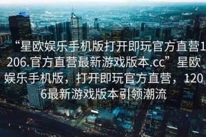 “星歐娛樂(lè )手機版打開(kāi)即玩官方直營(yíng)1206.官方直營(yíng)最新游戲版本.cc”星歐娛樂(lè )手機版，打開(kāi)即玩官方直營(yíng)，1206最新游戲版本引領(lǐng)潮流