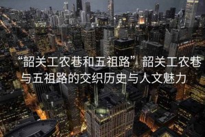 “韶關(guān)工農巷和五祖路”韶關(guān)工農巷與五祖路的交織歷史與人文魅力