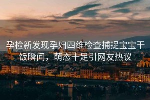 孕檢新發(fā)現孕婦四維檢查捕捉寶寶干飯瞬間，萌態(tài)十足引網(wǎng)友熱議