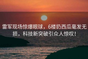 雷軍現場(chǎng)驚爆眼球，6樓扔西瓜毫發(fā)無(wú)損，科技新突破引眾人驚嘆！