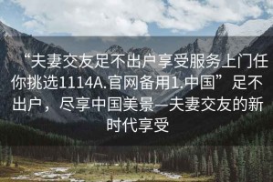 “夫妻交友足不出戶(hù)享受服務(wù)上門(mén)任你挑選1114A.官網(wǎng)備用1.中國”足不出戶(hù)，盡享中國美景—夫妻交友的新時(shí)代享受