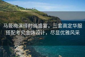 馬筱梅演繹時(shí)尚盛宴，三套高定華服搭配考究金飾設計，盡顯優(yōu)雅風(fēng)采