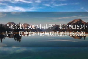 “老余杭150的小巷子”老余杭150小巷子，歷史的印記與現代的情感交織