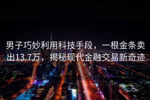男子巧妙利用科技手段，一根金條賣(mài)出13.7萬(wàn)，揭秘現代金融交易新奇跡