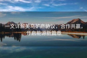 一文詳解美烏礦產(chǎn)協(xié)議，合作共贏(yíng)，開(kāi)啟能源新篇章