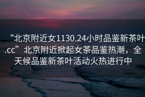 “北京附近女1130.24小時(shí)品鑒新茶葉.cc”北京附近掀起女茶品鑒熱潮，全天候品鑒新茶葉活動(dòng)火熱進(jìn)行中